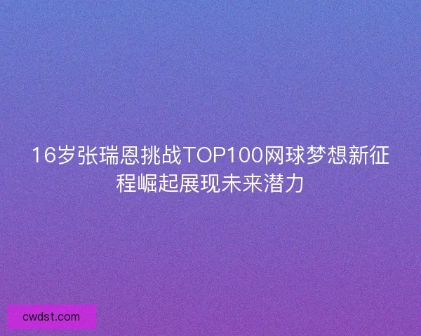 16岁张瑞恩挑战TOP100网球梦想新征程崛起展现未来潜力