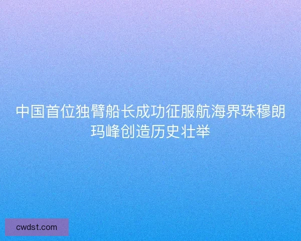 中国首位独臂船长成功征服航海界珠穆朗玛峰创造历史壮举