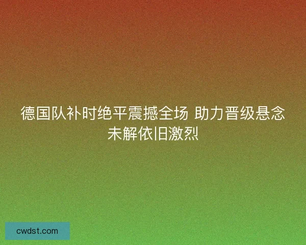 德国队补时绝平震撼全场 助力晋级悬念未解依旧激烈