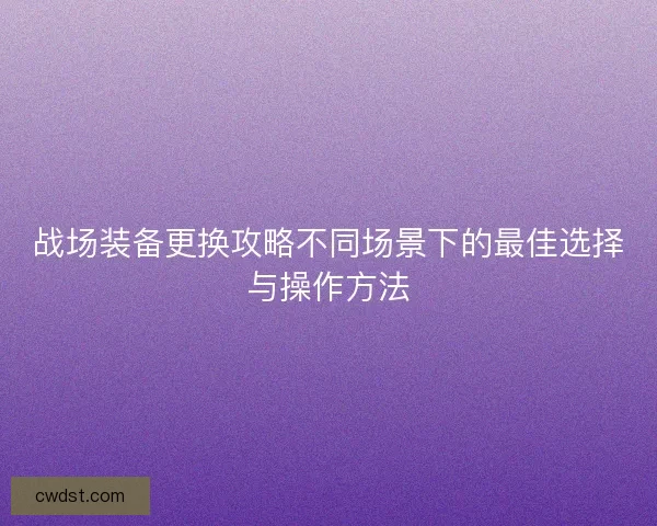 战场装备更换攻略不同场景下的最佳选择与操作方法