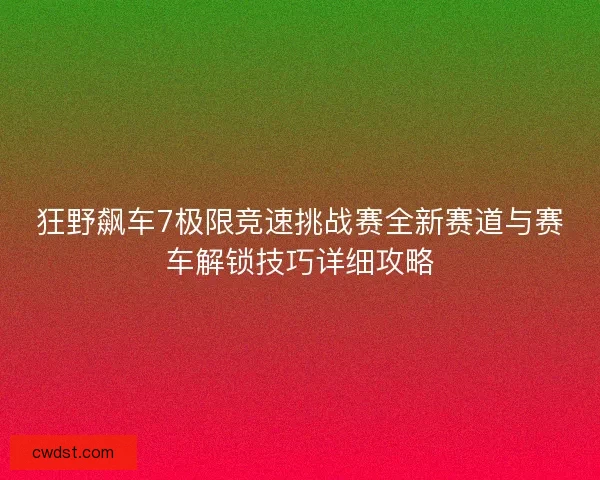 狂野飙车7极限竞速挑战赛全新赛道与赛车解锁技巧详细攻略