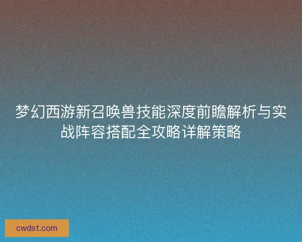 梦幻西游新召唤兽技能深度前瞻解析与实战阵容搭配全攻略详解策略 梦幻西游新召唤兽技能深度前瞻解析与实战阵容搭配全攻略详解策略