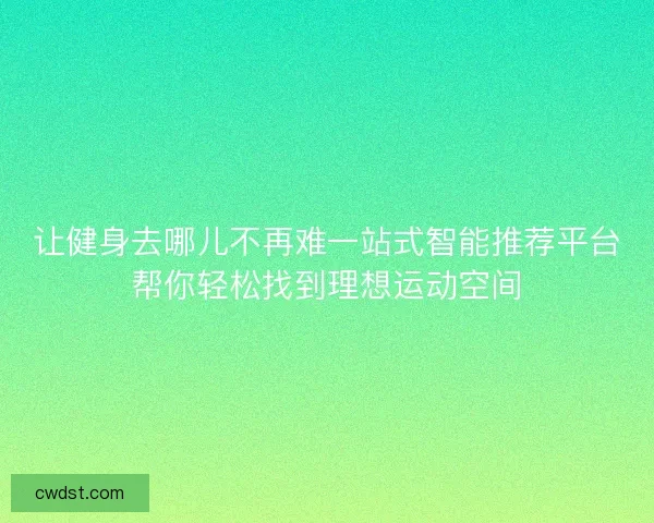 让健身去哪儿不再难一站式智能推荐平台帮你轻松找到理想运动空间
