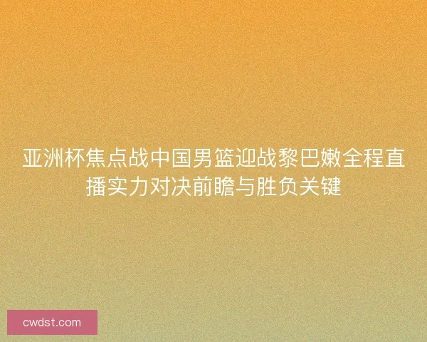 亚洲杯焦点战中国男篮迎战黎巴嫩全程直播实力对决前瞻与胜负关键