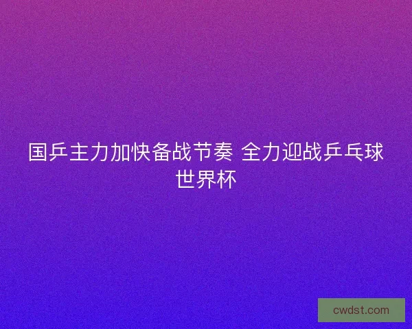 国乒主力加快备战节奏 全力迎战乒乓球世界杯