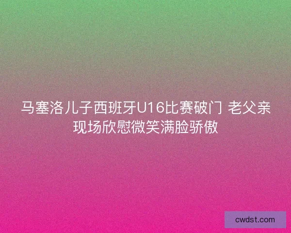 马塞洛儿子西班牙U16比赛破门 老父亲现场欣慰微笑满脸骄傲