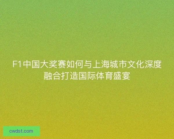 F1中国大奖赛如何与上海城市文化深度融合打造国际体育盛宴