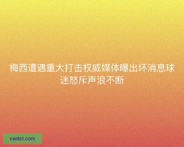 梅西遭遇重大打击权威媒体曝出坏消息球迷怒斥声浪不断