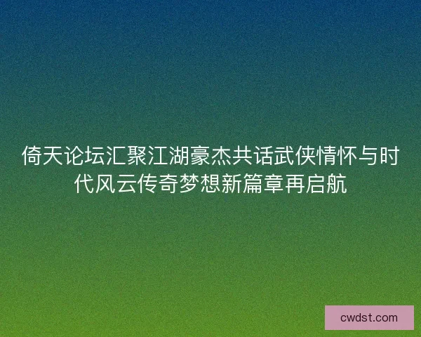 倚天论坛汇聚江湖豪杰共话武侠情怀与时代风云传奇梦想新篇章再启航