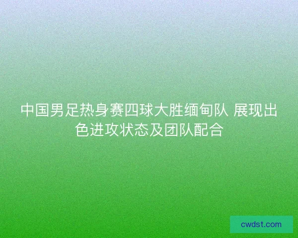 中国男足热身赛四球大胜缅甸队 展现出色进攻状态及团队配合
