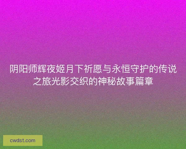 阴阳师辉夜姬月下祈愿与永恒守护的传说之旅光影交织的神秘故事篇章