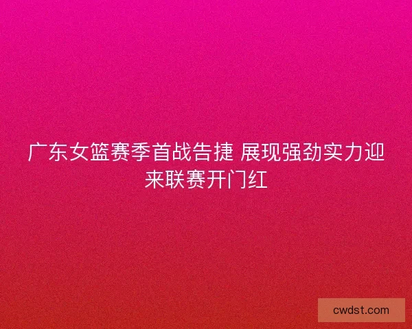 广东女篮赛季首战告捷 展现强劲实力迎来联赛开门红
