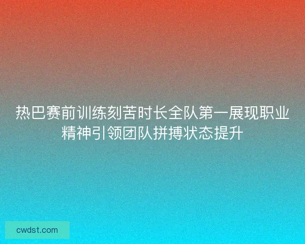 热巴赛前训练刻苦时长全队第一展现职业精神引领团队拼搏状态提升 热巴赛前训练刻苦时长全队第一展现职业精神引领团队拼搏状态提升