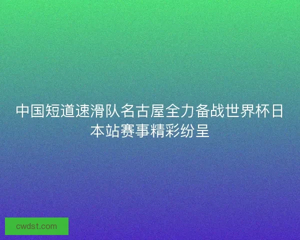中国短道速滑队名古屋全力备战世界杯日本站赛事精彩纷呈