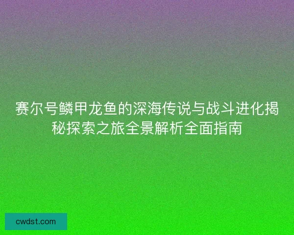 赛尔号鳞甲龙鱼的深海传说与战斗进化揭秘探索之旅全景解析全面指南