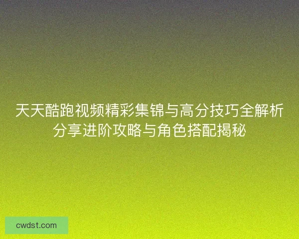 天天酷跑视频精彩集锦与高分技巧全解析分享进阶攻略与角色搭配揭秘